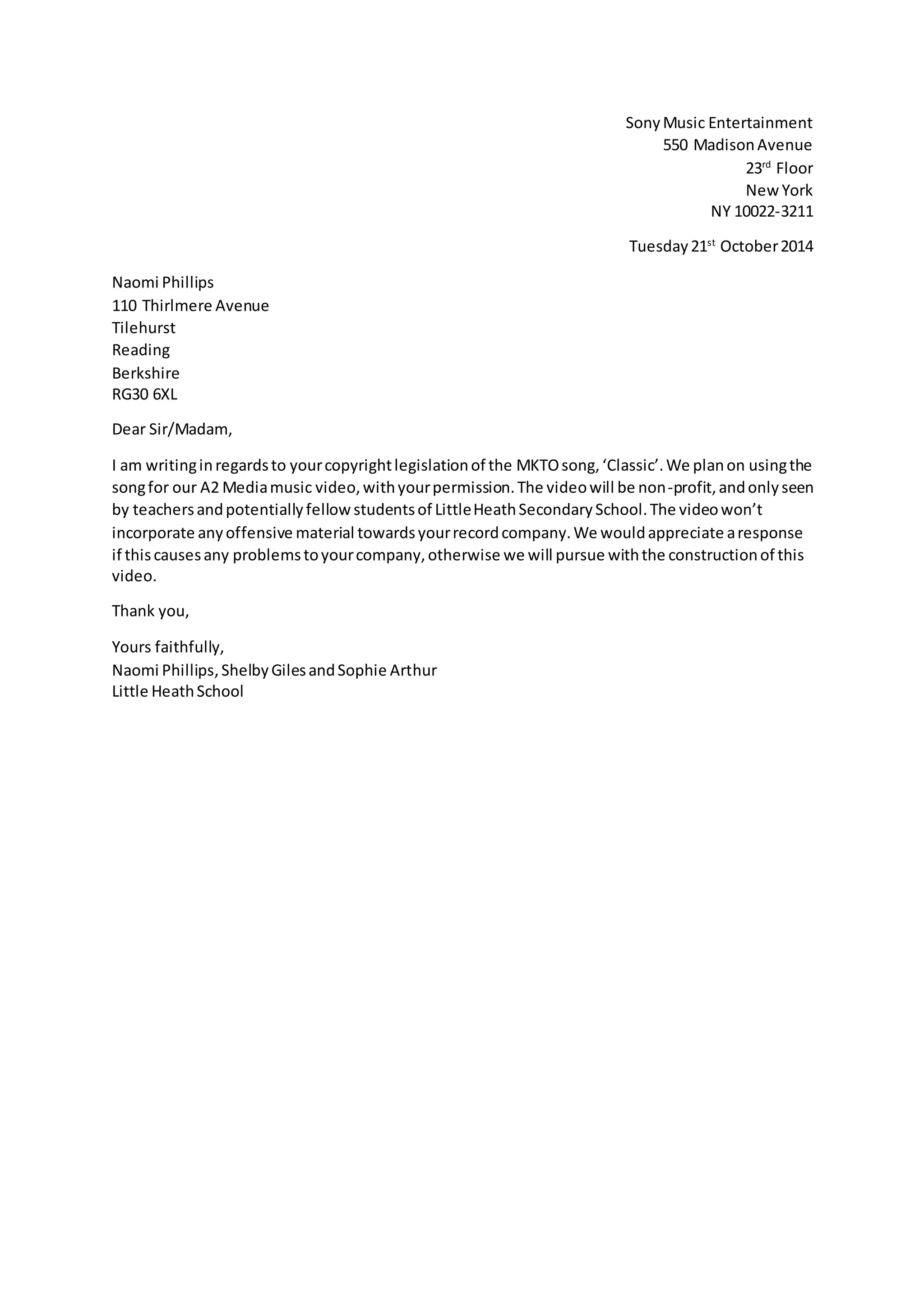 Sony Music Entertainment
550 Madison Avenue
23rd Floor
New York
NY 10022-3211
Tuesday 21st October 2014
Naomi Phillips
110 Thirlmere Avenue
Tilehurst
Reading
Berkshire
RG30 6XL
Dear Sir/Madam,
I am writing in regards to your copyright legislation of the MKTO song, ‘Classic’. We plan on using the
song for our A2 Media music video, with your permission. The video will be non-profit, and only seen
by teachers and potentially fellow students of Little Heath Secondary School. The video won’t
incorporate any offensive material towards your record company. We would appreciate a response
if this causes any problems to your company, otherwise we will pursue with the construction of this
video.
Thank you,
Yours faithfully,
Naomi Phillips, Shelby Giles and Sophie Arthur
Little Heath School