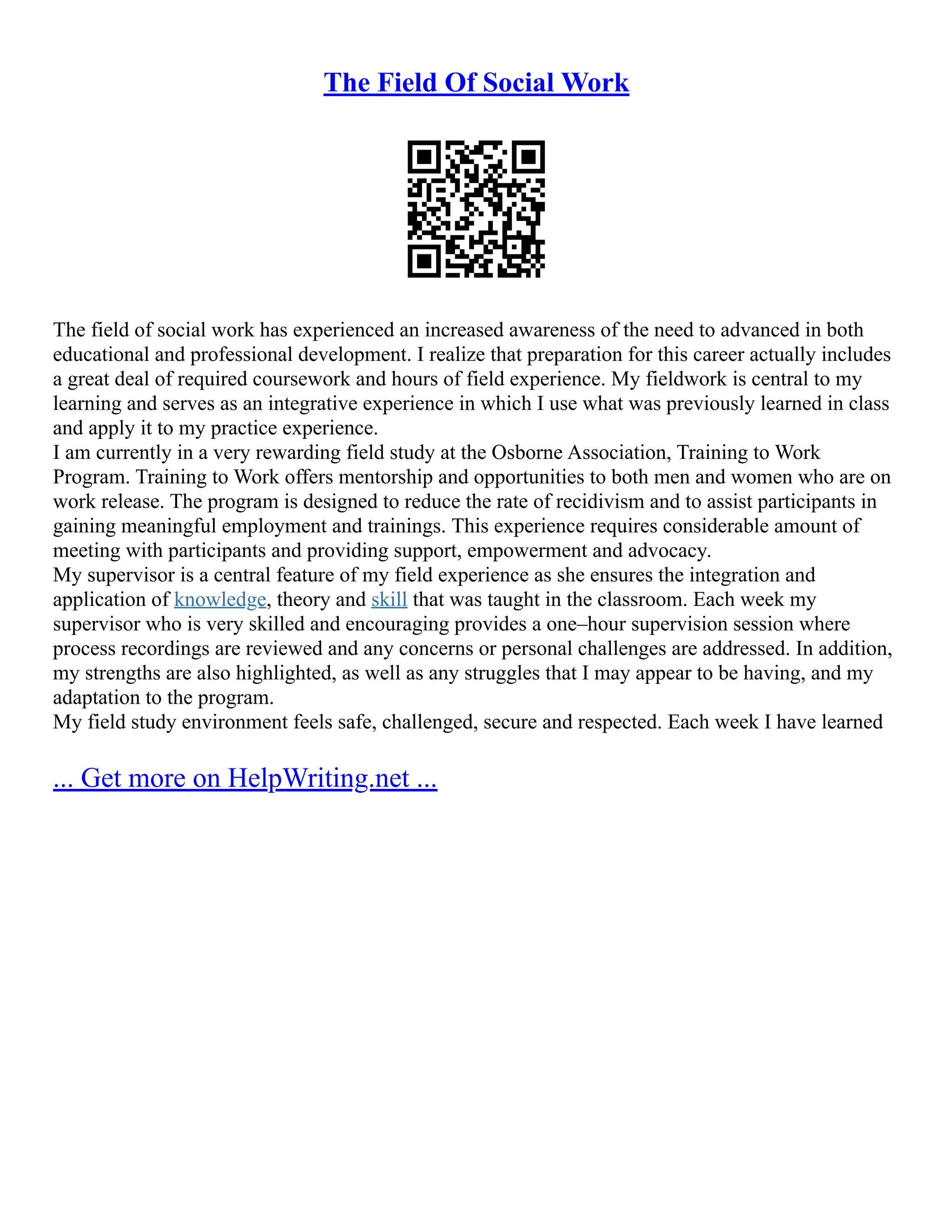 The Field Of Social Work
The field of social work has experienced an increased awareness of the need to advanced in both
educational and professional development. I realize that preparation for this career actually includes
a great deal of required coursework and hours of field experience. My fieldwork is central to my
learning and serves as an integrative experience in which I use what was previously learned in class
and apply it to my practice experience.
I am currently in a very rewarding field study at the Osborne Association, Training to Work
Program. Training to Work offers mentorship and opportunities to both men and women who are on
work release. The program is designed to reduce the rate of recidivism and to assist participants in
gaining meaningful employment and trainings. This experience requires considerable amount of
meeting with participants and providing support, empowerment and advocacy.
My supervisor is a central feature of my field experience as she ensures the integration and
application of knowledge, theory and skill that was taught in the classroom. Each week my
supervisor who is very skilled and encouraging provides a one–hour supervision session where
process recordings are reviewed and any concerns or personal challenges are addressed. In addition,
my strengths are also highlighted, as well as any struggles that I may appear to be having, and my
adaptation to the program.
My field study environment feels safe, challenged, secure and respected. Each week I have learned
... Get more on HelpWriting.net ...
 