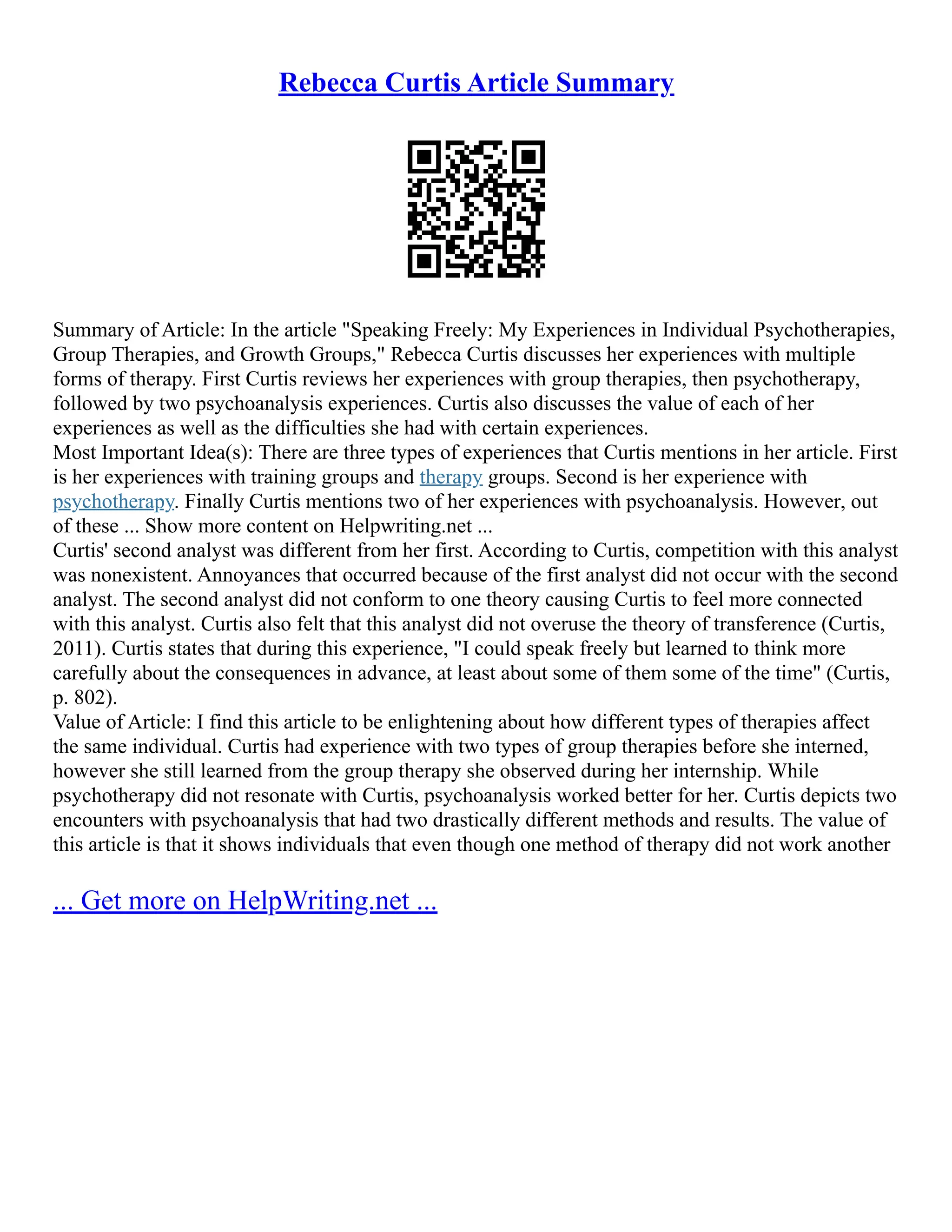 Rebecca Curtis Article Summary
Summary of Article: In the article "Speaking Freely: My Experiences in Individual Psychotherapies,
Group Therapies, and Growth Groups," Rebecca Curtis discusses her experiences with multiple
forms of therapy. First Curtis reviews her experiences with group therapies, then psychotherapy,
followed by two psychoanalysis experiences. Curtis also discusses the value of each of her
experiences as well as the difficulties she had with certain experiences.
Most Important Idea(s): There are three types of experiences that Curtis mentions in her article. First
is her experiences with training groups and therapy groups. Second is her experience with
psychotherapy. Finally Curtis mentions two of her experiences with psychoanalysis. However, out
of these ... Show more content on Helpwriting.net ...
Curtis' second analyst was different from her first. According to Curtis, competition with this analyst
was nonexistent. Annoyances that occurred because of the first analyst did not occur with the second
analyst. The second analyst did not conform to one theory causing Curtis to feel more connected
with this analyst. Curtis also felt that this analyst did not overuse the theory of transference (Curtis,
2011). Curtis states that during this experience, "I could speak freely but learned to think more
carefully about the consequences in advance, at least about some of them some of the time" (Curtis,
p. 802).
Value of Article: I find this article to be enlightening about how different types of therapies affect
the same individual. Curtis had experience with two types of group therapies before she interned,
however she still learned from the group therapy she observed during her internship. While
psychotherapy did not resonate with Curtis, psychoanalysis worked better for her. Curtis depicts two
encounters with psychoanalysis that had two drastically different methods and results. The value of
this article is that it shows individuals that even though one method of therapy did not work another
... Get more on HelpWriting.net ...
 