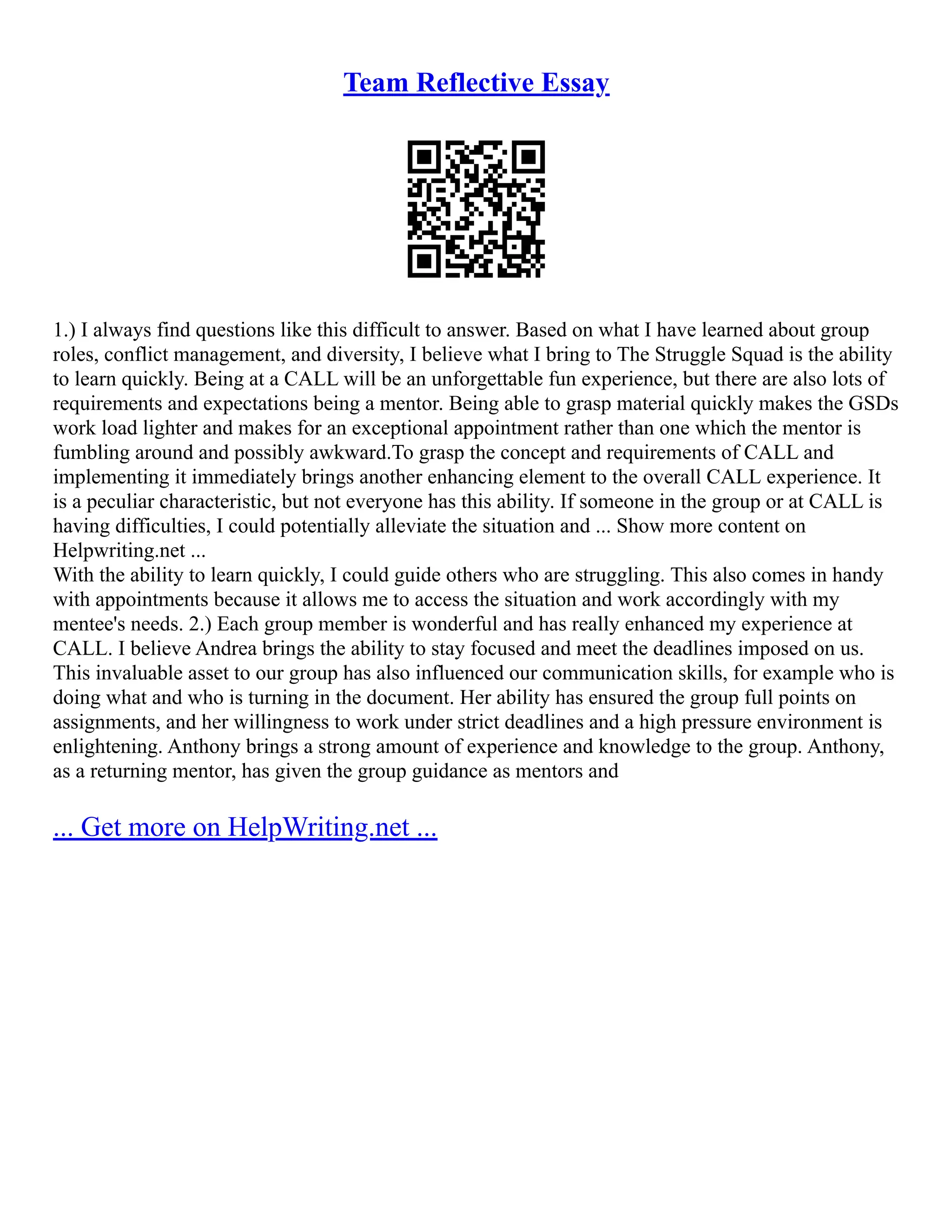 Team Reflective Essay
1.) I always find questions like this difficult to answer. Based on what I have learned about group
roles, conflict management, and diversity, I believe what I bring to The Struggle Squad is the ability
to learn quickly. Being at a CALL will be an unforgettable fun experience, but there are also lots of
requirements and expectations being a mentor. Being able to grasp material quickly makes the GSDs
work load lighter and makes for an exceptional appointment rather than one which the mentor is
fumbling around and possibly awkward.To grasp the concept and requirements of CALL and
implementing it immediately brings another enhancing element to the overall CALL experience. It
is a peculiar characteristic, but not everyone has this ability. If someone in the group or at CALL is
having difficulties, I could potentially alleviate the situation and ... Show more content on
Helpwriting.net ...
With the ability to learn quickly, I could guide others who are struggling. This also comes in handy
with appointments because it allows me to access the situation and work accordingly with my
mentee's needs. 2.) Each group member is wonderful and has really enhanced my experience at
CALL. I believe Andrea brings the ability to stay focused and meet the deadlines imposed on us.
This invaluable asset to our group has also influenced our communication skills, for example who is
doing what and who is turning in the document. Her ability has ensured the group full points on
assignments, and her willingness to work under strict deadlines and a high pressure environment is
enlightening. Anthony brings a strong amount of experience and knowledge to the group. Anthony,
as a returning mentor, has given the group guidance as mentors and
... Get more on HelpWriting.net ...
 