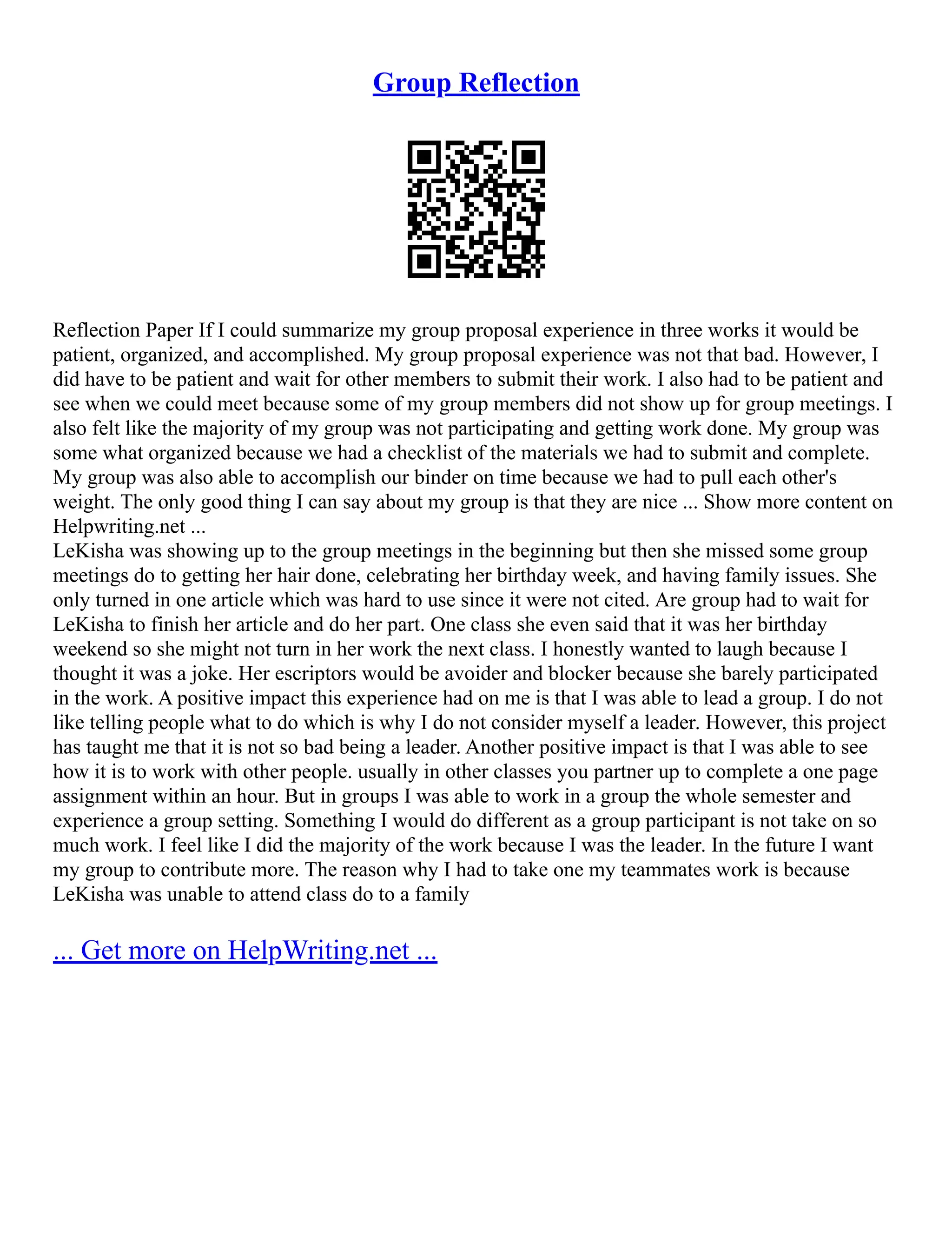 Group Reflection
Reflection Paper If I could summarize my group proposal experience in three works it would be
patient, organized, and accomplished. My group proposal experience was not that bad. However, I
did have to be patient and wait for other members to submit their work. I also had to be patient and
see when we could meet because some of my group members did not show up for group meetings. I
also felt like the majority of my group was not participating and getting work done. My group was
some what organized because we had a checklist of the materials we had to submit and complete.
My group was also able to accomplish our binder on time because we had to pull each other's
weight. The only good thing I can say about my group is that they are nice ... Show more content on
Helpwriting.net ...
LeKisha was showing up to the group meetings in the beginning but then she missed some group
meetings do to getting her hair done, celebrating her birthday week, and having family issues. She
only turned in one article which was hard to use since it were not cited. Are group had to wait for
LeKisha to finish her article and do her part. One class she even said that it was her birthday
weekend so she might not turn in her work the next class. I honestly wanted to laugh because I
thought it was a joke. Her escriptors would be avoider and blocker because she barely participated
in the work. A positive impact this experience had on me is that I was able to lead a group. I do not
like telling people what to do which is why I do not consider myself a leader. However, this project
has taught me that it is not so bad being a leader. Another positive impact is that I was able to see
how it is to work with other people. usually in other classes you partner up to complete a one page
assignment within an hour. But in groups I was able to work in a group the whole semester and
experience a group setting. Something I would do different as a group participant is not take on so
much work. I feel like I did the majority of the work because I was the leader. In the future I want
my group to contribute more. The reason why I had to take one my teammates work is because
LeKisha was unable to attend class do to a family
... Get more on HelpWriting.net ...
 