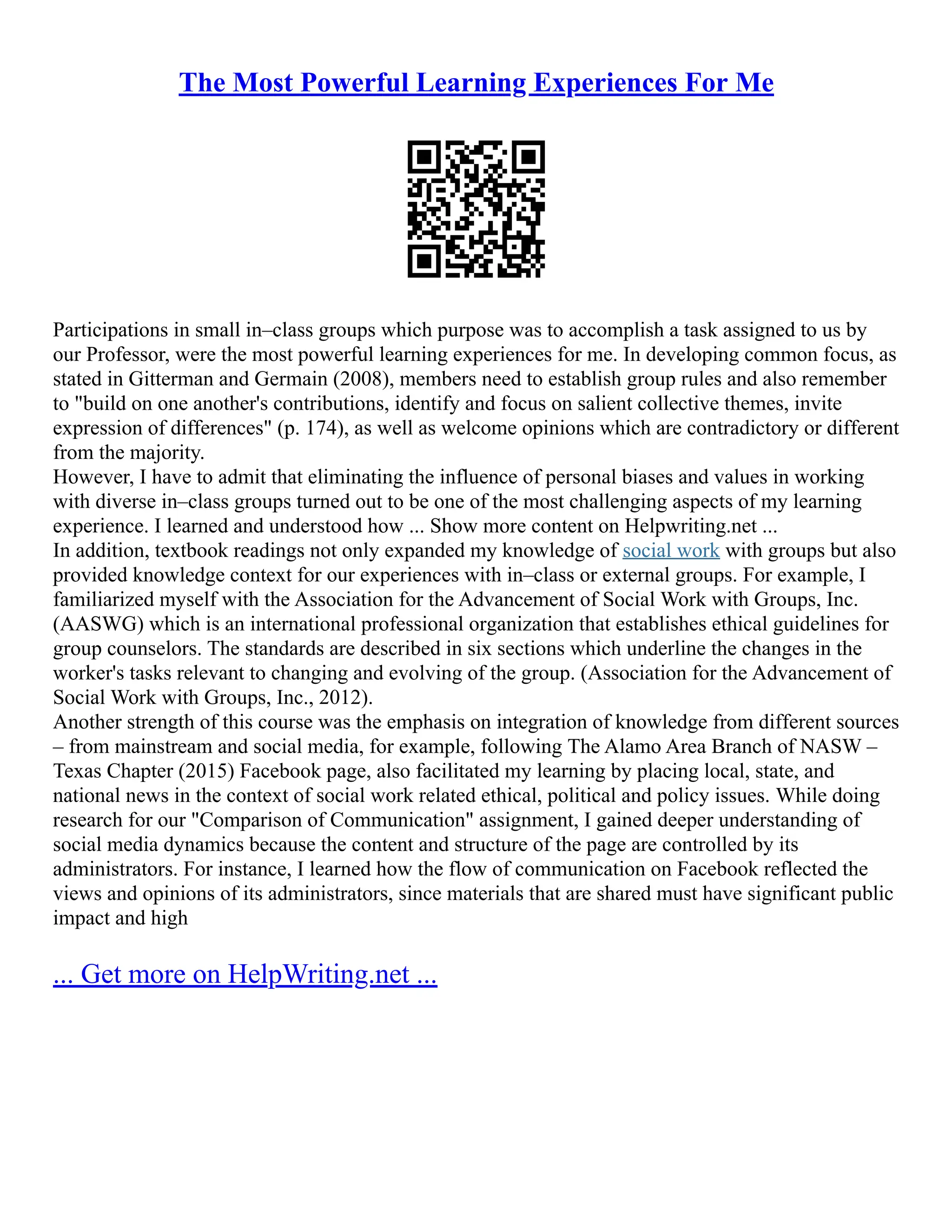 The Most Powerful Learning Experiences For Me
Participations in small in–class groups which purpose was to accomplish a task assigned to us by
our Professor, were the most powerful learning experiences for me. In developing common focus, as
stated in Gitterman and Germain (2008), members need to establish group rules and also remember
to "build on one another's contributions, identify and focus on salient collective themes, invite
expression of differences" (p. 174), as well as welcome opinions which are contradictory or different
from the majority.
However, I have to admit that eliminating the influence of personal biases and values in working
with diverse in–class groups turned out to be one of the most challenging aspects of my learning
experience. I learned and understood how ... Show more content on Helpwriting.net ...
In addition, textbook readings not only expanded my knowledge of social work with groups but also
provided knowledge context for our experiences with in–class or external groups. For example, I
familiarized myself with the Association for the Advancement of Social Work with Groups, Inc.
(AASWG) which is an international professional organization that establishes ethical guidelines for
group counselors. The standards are described in six sections which underline the changes in the
worker's tasks relevant to changing and evolving of the group. (Association for the Advancement of
Social Work with Groups, Inc., 2012).
Another strength of this course was the emphasis on integration of knowledge from different sources
– from mainstream and social media, for example, following The Alamo Area Branch of NASW –
Texas Chapter (2015) Facebook page, also facilitated my learning by placing local, state, and
national news in the context of social work related ethical, political and policy issues. While doing
research for our "Comparison of Communication" assignment, I gained deeper understanding of
social media dynamics because the content and structure of the page are controlled by its
administrators. For instance, I learned how the flow of communication on Facebook reflected the
views and opinions of its administrators, since materials that are shared must have significant public
impact and high
... Get more on HelpWriting.net ...
 