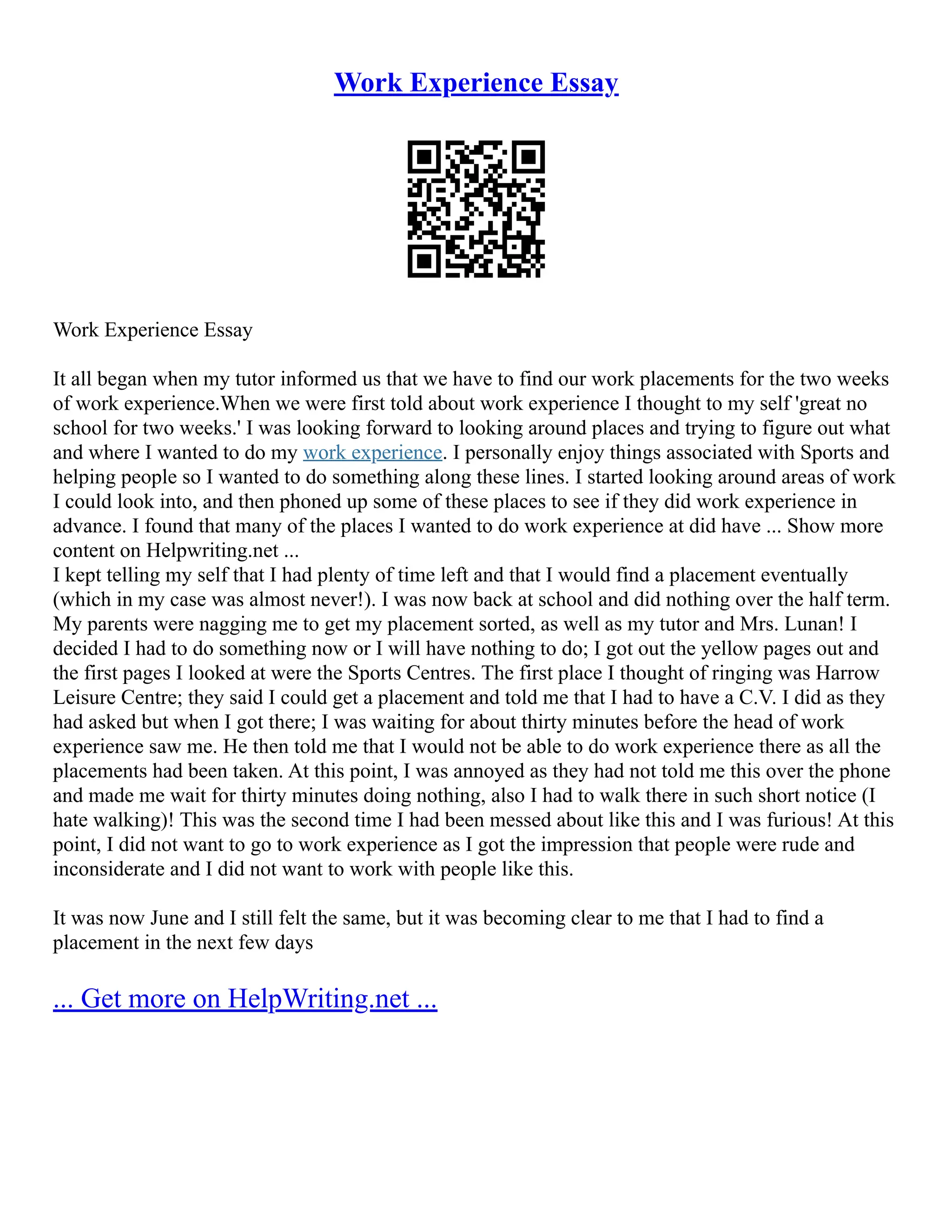 Work Experience Essay
Work Experience Essay
It all began when my tutor informed us that we have to find our work placements for the two weeks
of work experience.When we were first told about work experience I thought to my self 'great no
school for two weeks.' I was looking forward to looking around places and trying to figure out what
and where I wanted to do my work experience. I personally enjoy things associated with Sports and
helping people so I wanted to do something along these lines. I started looking around areas of work
I could look into, and then phoned up some of these places to see if they did work experience in
advance. I found that many of the places I wanted to do work experience at did have ... Show more
content on Helpwriting.net ...
I kept telling my self that I had plenty of time left and that I would find a placement eventually
(which in my case was almost never!). I was now back at school and did nothing over the half term.
My parents were nagging me to get my placement sorted, as well as my tutor and Mrs. Lunan! I
decided I had to do something now or I will have nothing to do; I got out the yellow pages out and
the first pages I looked at were the Sports Centres. The first place I thought of ringing was Harrow
Leisure Centre; they said I could get a placement and told me that I had to have a C.V. I did as they
had asked but when I got there; I was waiting for about thirty minutes before the head of work
experience saw me. He then told me that I would not be able to do work experience there as all the
placements had been taken. At this point, I was annoyed as they had not told me this over the phone
and made me wait for thirty minutes doing nothing, also I had to walk there in such short notice (I
hate walking)! This was the second time I had been messed about like this and I was furious! At this
point, I did not want to go to work experience as I got the impression that people were rude and
inconsiderate and I did not want to work with people like this.
It was now June and I still felt the same, but it was becoming clear to me that I had to find a
placement in the next few days
... Get more on HelpWriting.net ...
 