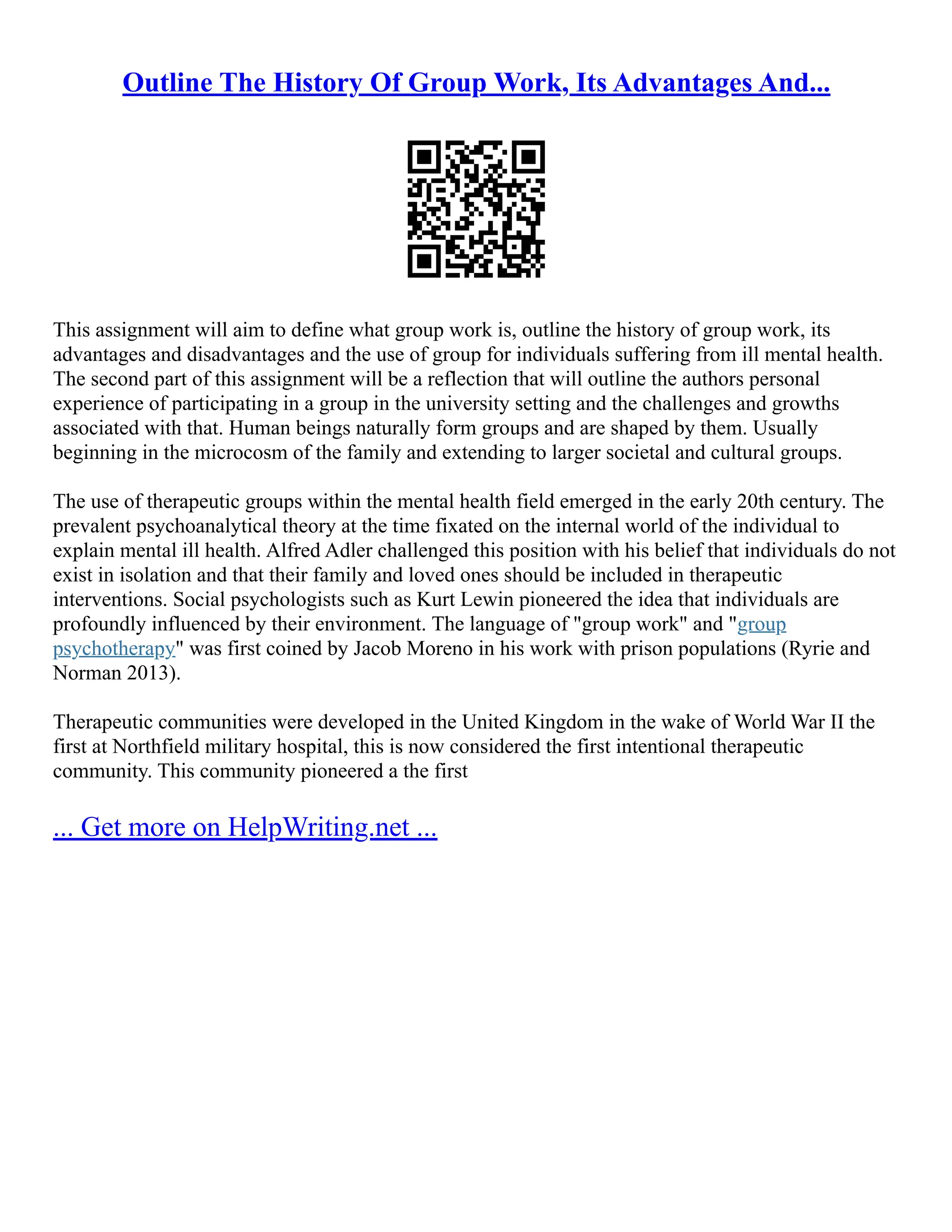 Outline The History Of Group Work, Its Advantages And...
This assignment will aim to define what group work is, outline the history of group work, its
advantages and disadvantages and the use of group for individuals suffering from ill mental health.
The second part of this assignment will be a reflection that will outline the authors personal
experience of participating in a group in the university setting and the challenges and growths
associated with that. Human beings naturally form groups and are shaped by them. Usually
beginning in the microcosm of the family and extending to larger societal and cultural groups.
The use of therapeutic groups within the mental health field emerged in the early 20th century. The
prevalent psychoanalytical theory at the time fixated on the internal world of the individual to
explain mental ill health. Alfred Adler challenged this position with his belief that individuals do not
exist in isolation and that their family and loved ones should be included in therapeutic
interventions. Social psychologists such as Kurt Lewin pioneered the idea that individuals are
profoundly influenced by their environment. The language of "group work" and "group
psychotherapy" was first coined by Jacob Moreno in his work with prison populations (Ryrie and
Norman 2013).
Therapeutic communities were developed in the United Kingdom in the wake of World War II the
first at Northfield military hospital, this is now considered the first intentional therapeutic
community. This community pioneered a the first
... Get more on HelpWriting.net ...
 