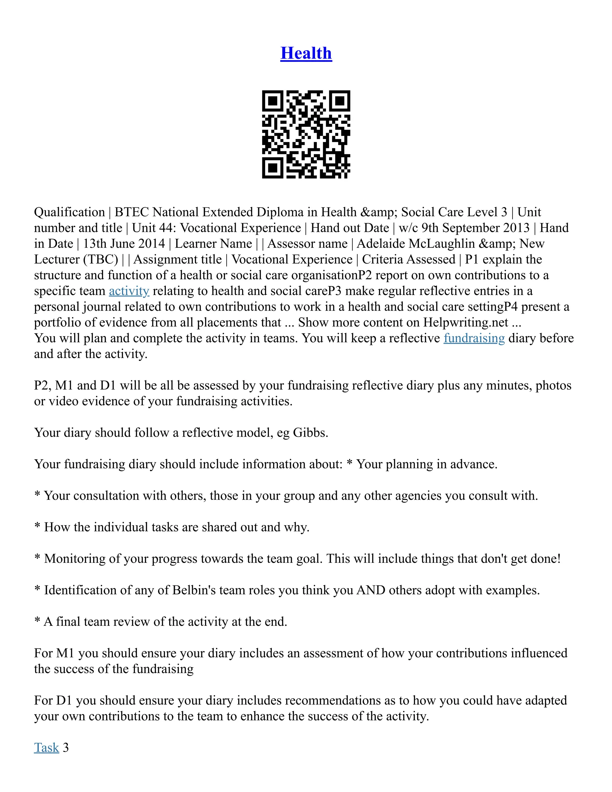 Health
Qualification | BTEC National Extended Diploma in Health &amp; Social Care Level 3 | Unit
number and title | Unit 44: Vocational Experience | Hand out Date | w/c 9th September 2013 | Hand
in Date | 13th June 2014 | Learner Name | | Assessor name | Adelaide McLaughlin &amp; New
Lecturer (TBC) | | Assignment title | Vocational Experience | Criteria Assessed | P1 explain the
structure and function of a health or social care organisationP2 report on own contributions to a
specific team activity relating to health and social careP3 make regular reflective entries in a
personal journal related to own contributions to work in a health and social care settingP4 present a
portfolio of evidence from all placements that ... Show more content on Helpwriting.net ...
You will plan and complete the activity in teams. You will keep a reflective fundraising diary before
and after the activity.
P2, M1 and D1 will be all be assessed by your fundraising reflective diary plus any minutes, photos
or video evidence of your fundraising activities.
Your diary should follow a reflective model, eg Gibbs.
Your fundraising diary should include information about: * Your planning in advance.
* Your consultation with others, those in your group and any other agencies you consult with.
* How the individual tasks are shared out and why.
* Monitoring of your progress towards the team goal. This will include things that don't get done!
* Identification of any of Belbin's team roles you think you AND others adopt with examples.
* A final team review of the activity at the end.
For M1 you should ensure your diary includes an assessment of how your contributions influenced
the success of the fundraising
For D1 you should ensure your diary includes recommendations as to how you could have adapted
your own contributions to the team to enhance the success of the activity.
Task 3
 