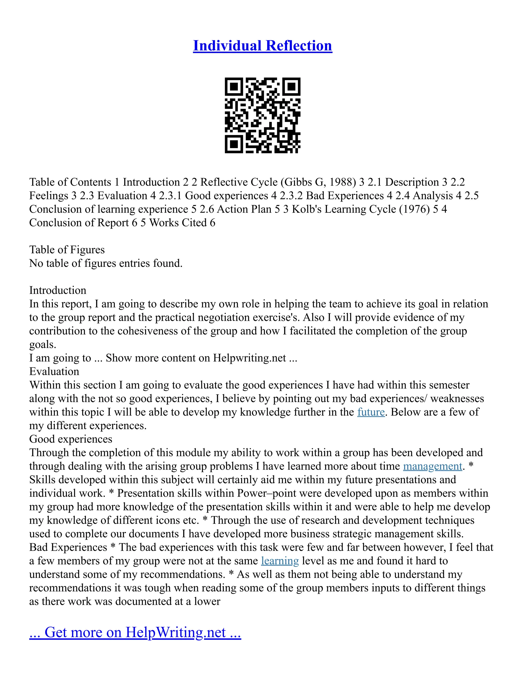 Individual Reflection
Table of Contents 1 Introduction 2 2 Reflective Cycle (Gibbs G, 1988) 3 2.1 Description 3 2.2
Feelings 3 2.3 Evaluation 4 2.3.1 Good experiences 4 2.3.2 Bad Experiences 4 2.4 Analysis 4 2.5
Conclusion of learning experience 5 2.6 Action Plan 5 3 Kolb's Learning Cycle (1976) 5 4
Conclusion of Report 6 5 Works Cited 6
Table of Figures
No table of figures entries found.
Introduction
In this report, I am going to describe my own role in helping the team to achieve its goal in relation
to the group report and the practical negotiation exercise's. Also I will provide evidence of my
contribution to the cohesiveness of the group and how I facilitated the completion of the group
goals.
I am going to ... Show more content on Helpwriting.net ...
Evaluation
Within this section I am going to evaluate the good experiences I have had within this semester
along with the not so good experiences, I believe by pointing out my bad experiences/ weaknesses
within this topic I will be able to develop my knowledge further in the future. Below are a few of
my different experiences.
Good experiences
Through the completion of this module my ability to work within a group has been developed and
through dealing with the arising group problems I have learned more about time management. *
Skills developed within this subject will certainly aid me within my future presentations and
individual work. * Presentation skills within Power–point were developed upon as members within
my group had more knowledge of the presentation skills within it and were able to help me develop
my knowledge of different icons etc. * Through the use of research and development techniques
used to complete our documents I have developed more business strategic management skills.
Bad Experiences * The bad experiences with this task were few and far between however, I feel that
a few members of my group were not at the same learning level as me and found it hard to
understand some of my recommendations. * As well as them not being able to understand my
recommendations it was tough when reading some of the group members inputs to different things
as there work was documented at a lower
... Get more on HelpWriting.net ...
 
