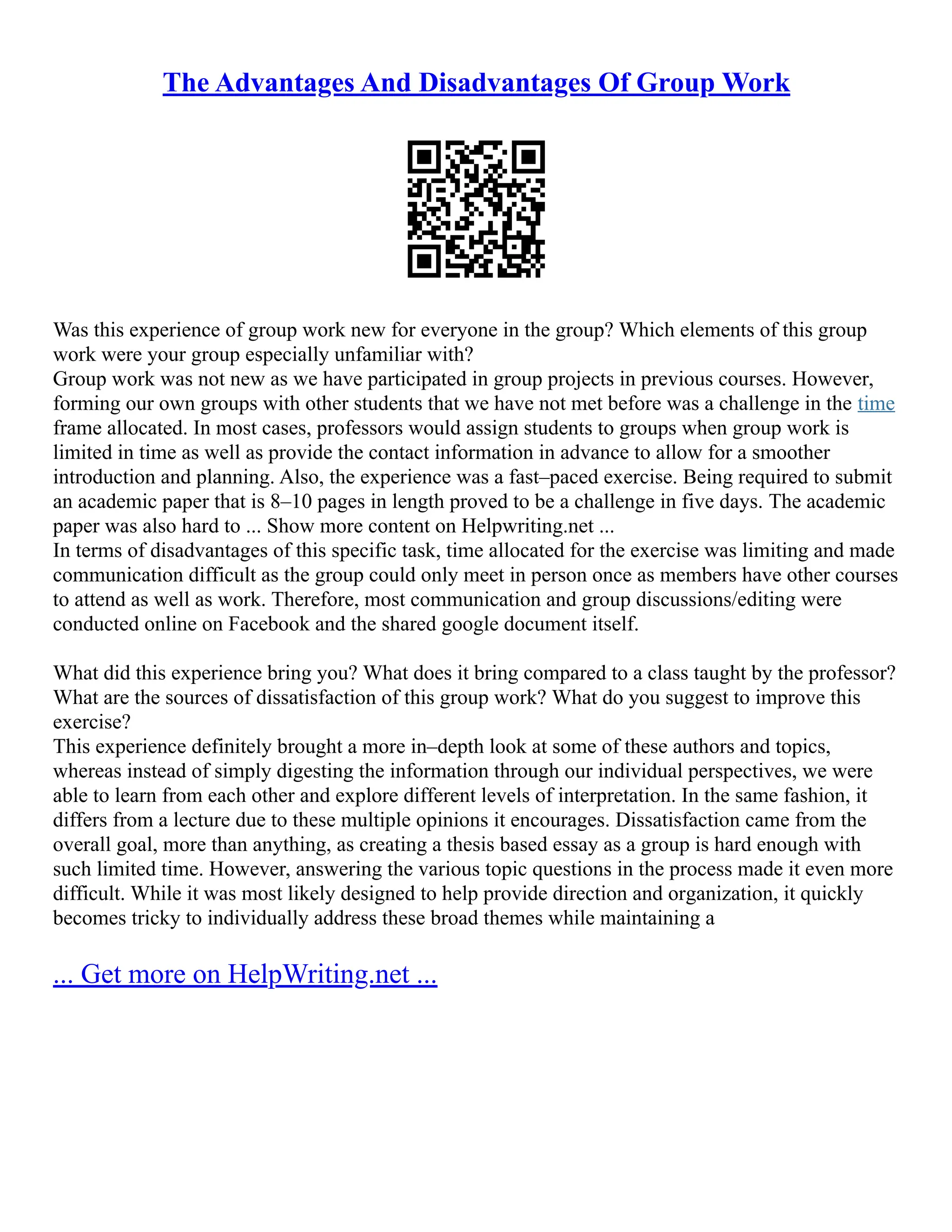 The Advantages And Disadvantages Of Group Work
Was this experience of group work new for everyone in the group? Which elements of this group
work were your group especially unfamiliar with?
Group work was not new as we have participated in group projects in previous courses. However,
forming our own groups with other students that we have not met before was a challenge in the time
frame allocated. In most cases, professors would assign students to groups when group work is
limited in time as well as provide the contact information in advance to allow for a smoother
introduction and planning. Also, the experience was a fast–paced exercise. Being required to submit
an academic paper that is 8–10 pages in length proved to be a challenge in five days. The academic
paper was also hard to ... Show more content on Helpwriting.net ...
In terms of disadvantages of this specific task, time allocated for the exercise was limiting and made
communication difficult as the group could only meet in person once as members have other courses
to attend as well as work. Therefore, most communication and group discussions/editing were
conducted online on Facebook and the shared google document itself.
What did this experience bring you? What does it bring compared to a class taught by the professor?
What are the sources of dissatisfaction of this group work? What do you suggest to improve this
exercise?
This experience definitely brought a more in–depth look at some of these authors and topics,
whereas instead of simply digesting the information through our individual perspectives, we were
able to learn from each other and explore different levels of interpretation. In the same fashion, it
differs from a lecture due to these multiple opinions it encourages. Dissatisfaction came from the
overall goal, more than anything, as creating a thesis based essay as a group is hard enough with
such limited time. However, answering the various topic questions in the process made it even more
difficult. While it was most likely designed to help provide direction and organization, it quickly
becomes tricky to individually address these broad themes while maintaining a
... Get more on HelpWriting.net ...
 