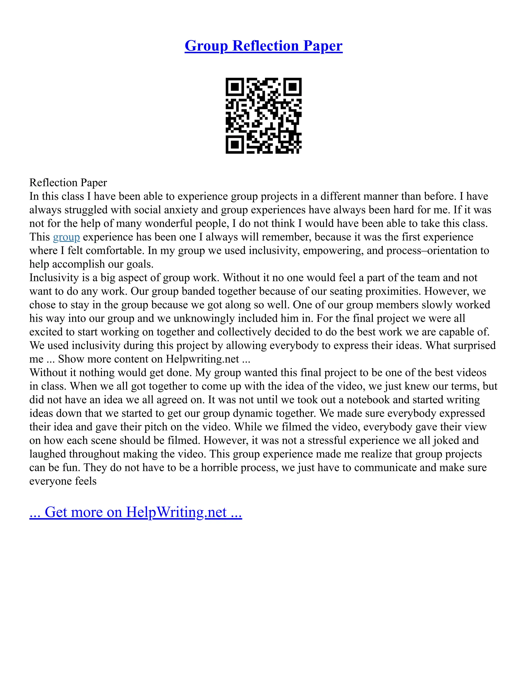 Group Reflection Paper
Reflection Paper
In this class I have been able to experience group projects in a different manner than before. I have
always struggled with social anxiety and group experiences have always been hard for me. If it was
not for the help of many wonderful people, I do not think I would have been able to take this class.
This group experience has been one I always will remember, because it was the first experience
where I felt comfortable. In my group we used inclusivity, empowering, and process–orientation to
help accomplish our goals.
Inclusivity is a big aspect of group work. Without it no one would feel a part of the team and not
want to do any work. Our group banded together because of our seating proximities. However, we
chose to stay in the group because we got along so well. One of our group members slowly worked
his way into our group and we unknowingly included him in. For the final project we were all
excited to start working on together and collectively decided to do the best work we are capable of.
We used inclusivity during this project by allowing everybody to express their ideas. What surprised
me ... Show more content on Helpwriting.net ...
Without it nothing would get done. My group wanted this final project to be one of the best videos
in class. When we all got together to come up with the idea of the video, we just knew our terms, but
did not have an idea we all agreed on. It was not until we took out a notebook and started writing
ideas down that we started to get our group dynamic together. We made sure everybody expressed
their idea and gave their pitch on the video. While we filmed the video, everybody gave their view
on how each scene should be filmed. However, it was not a stressful experience we all joked and
laughed throughout making the video. This group experience made me realize that group projects
can be fun. They do not have to be a horrible process, we just have to communicate and make sure
everyone feels
... Get more on HelpWriting.net ...
 