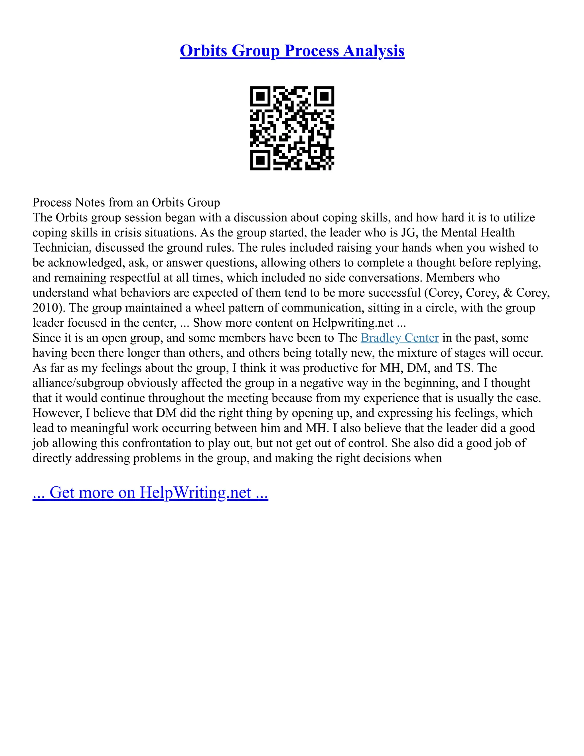 Orbits Group Process Analysis
Process Notes from an Orbits Group
The Orbits group session began with a discussion about coping skills, and how hard it is to utilize
coping skills in crisis situations. As the group started, the leader who is JG, the Mental Health
Technician, discussed the ground rules. The rules included raising your hands when you wished to
be acknowledged, ask, or answer questions, allowing others to complete a thought before replying,
and remaining respectful at all times, which included no side conversations. Members who
understand what behaviors are expected of them tend to be more successful (Corey, Corey, & Corey,
2010). The group maintained a wheel pattern of communication, sitting in a circle, with the group
leader focused in the center, ... Show more content on Helpwriting.net ...
Since it is an open group, and some members have been to The Bradley Center in the past, some
having been there longer than others, and others being totally new, the mixture of stages will occur.
As far as my feelings about the group, I think it was productive for MH, DM, and TS. The
alliance/subgroup obviously affected the group in a negative way in the beginning, and I thought
that it would continue throughout the meeting because from my experience that is usually the case.
However, I believe that DM did the right thing by opening up, and expressing his feelings, which
lead to meaningful work occurring between him and MH. I also believe that the leader did a good
job allowing this confrontation to play out, but not get out of control. She also did a good job of
directly addressing problems in the group, and making the right decisions when
... Get more on HelpWriting.net ...
 