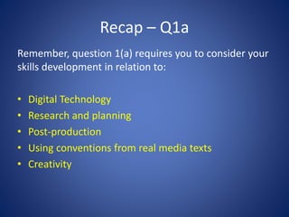 Recap – Q1a
Remember, question 1(a) requires you to consider your
skills development in relation to:
• Digital Technology
• Research and planning
• Post-production
• Using conventions from real media texts
• Creativity