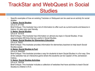 TrackStar and WebQuest in Social StudiesSpecific examples of how an existing Trackstar or Webquest can be used as an activity for social studies1. Name: Social StudiesUrl or #: 271756Brief Critique: This trackstar has a lot of information to offer such as current events and lessons in history. It’s also very user friendly.2. Name: Social StudiesUrl or #: 151419Brief Critique: This trackstar has information on almost any topic in Social Studies. It has approximately 200 links that are useful in Social Studies.3. Name: Social Studies for Elementary EducationUrl or #: 79337Brief Critique: This trackstar provides information for elementary teachers to help teach Social Studies easier.4. Name: Social Studies is Fun!Url or #: 2442265Brief Critique: This trackstar provides a way for students to learn Social Studies in a fun way. One of the websites has an interactive game where the students can be Captain of the Jamestown Colony.5. Name: Social Studies ActivitiesUrl or #: 150704Brief Critique: This trackstar includes a collection of websites that have activities to teach Social Studies to children in K-5.