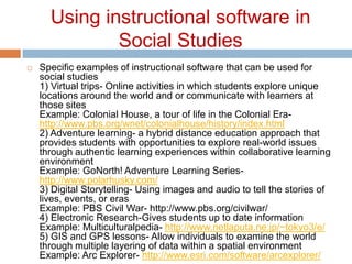 Using instructional software in Social StudiesSpecific examples of instructional software that can be used for social studies1) Virtual trips- Online activities in which students explore unique locations around the world and or communicate with learners at those sitesExample: Colonial House, a tour of life in the Colonial Era- http://www.pbs.org/wnet/colonialhouse/history/index.html 2) Adventure learning- a hybrid distance education approach that provides students with opportunities to explore real-world issues through authentic learning experiences within collaborative learning environmentExample: GoNorth! Adventure Learning Series- http://www.polarhusky.com/ 3) Digital Storytelling- Using images and audio to tell the stories of lives, events, or erasExample: PBS Civil War- http://www.pbs.org/civilwar/ 4) Electronic Research-Gives students up to date informationExample: Multiculturalpedia- http://www.netlaputa.ne.jp/~tokyo3/e/ 5) GIS and GPS lessons- Allow individuals to examine the world through multiple layering of data within a spatial environmentExample: Arc Explorer- http://www.esri.com/software/arcexplorer/ 
