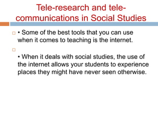 Tele-research and tele-communications in Social Studies• Some of the best tools that you can use when it comes to teaching is the internet. • When it deals with social studies, the use of the internet allows your students to experience places they might have never seen otherwise. 