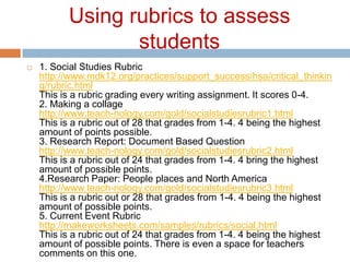 Using rubrics to assess students1. Social Studies Rubrichttp://www.mdk12.org/practices/support_success/hsa/critical_thinking/rubric.html This is a rubric grading every writing assignment. It scores 0-4.2. Making a collagehttp://www.teach-nology.com/gold/socialstudiesrubric1.html This is a rubric out of 28 that grades from 1-4. 4 being the highest amount of points possible.3. Research Report: Document Based Questionhttp://www.teach-nology.com/gold/socialstudiesrubric2.html This is a rubric out of 24 that grades from 1-4. 4 bring the highest amount of possible points.4.Research Paper: People places and North Americahttp://www.teach-nology.com/gold/socialstudiesrubric3.html This is a rubric out or 28 that grades from 1-4. 4 being the highest amount of possible points.5. Current Event Rubrichttp://makeworksheets.com/samples/rubrics/social.html This is a rubric out of 24 that grades from 1-4. 4 being the highest amount of possible points. There is even a space for teachers comments on this one.