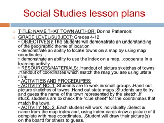 Social Studies lesson plansTITLE: NAME THAT TOWN AUTHOR: Donna Patterson; GRADE LEVEL/SUBJECT: Grades 4-12 • OBJECTIVE(s): The students will demonstrate an understanding of the geographic theme of location • demonstrate an ability to locate towns on a map by using map coordinates. .• demonstrate an ability to use the index on a map. .cooperate in a learning activity. • RESOURCES/MATERIALS: .handout of picture sketches of towns .handout of coordinates which match the map you are using .state map • ACTIVITIES AND PROCEDURES:• ACTIVITY NO. 1 .Students are to work in small groups .Hand out picture sketches of towns .Hand out state maps .Students are to try and guess the name of the town represented by the sketch .If stuck, students are to check the "clue sheet" for the coordinates that match the town. • ACTIVITY NO. 2 .Each student will work individually .Select a name from the map index and, using index cards draw a picture of it complete with map coordinates. .Student will draw their picture(s) on the board for others to guess. 