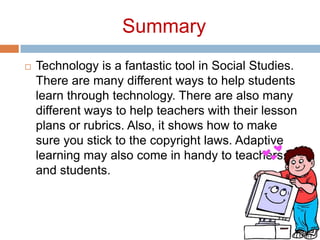 SummaryTechnology is a fantastic tool in Social Studies. There are many different ways to help students learn through technology. There are also many different ways to help teachers with their lesson plans or rubrics. Also, it shows how to make sure you stick to the copyright laws. Adaptive learning may also come in handy to teachers and students.