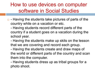 How to use devices on computer software in Social Studies- Having the students take pictures of parts of the country while on a vacation or etc. - Having students record different parts of the country if a student goes on a vacation during the school year. - Having the students make up skits on the lesson that we are covering and record each group. - Having the students create and draw maps of the world or different parts of the country and scan them into the computer. - Having students dress up as tribal groups for a photo shoot. 