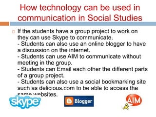 How technology can be used in communication in Social StudiesIf the students have a group project to work on they can use Skype to communicate. - Students can also use an online blogger to have a discussion on the internet. - Students can use AIM to communicate without meeting in the group. - Students can Email each other the different parts of a group project. - Students can also use a social bookmarking site such as delicious.com to be able to access the same websites. 