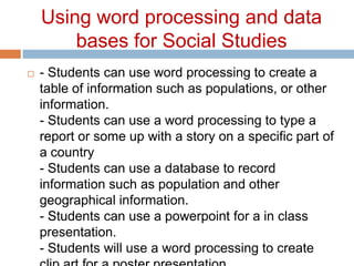 Using word processing and data bases for Social Studies- Students can use word processing to create a table of information such as populations, or other information. - Students can use a word processing to type a report or some up with a story on a specific part of a country - Students can use a database to record information such as population and other geographical information. - Students can use a powerpoint for a in class presentation. - Students will use a word processing to create clip art for a poster presentation. 