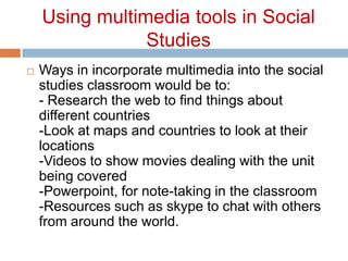Using multimedia tools in Social StudiesWays in incorporate multimedia into the social studies classroom would be to:- Research the web to find things about different countries-Look at maps and countries to look at their locations-Videos to show movies dealing with the unit being covered-Powerpoint, for note-taking in the classroom-Resources such as skype to chat with others from around the world.