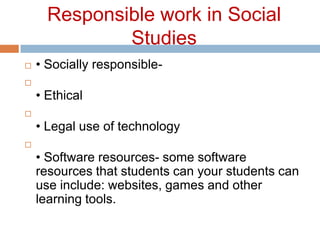 Responsible work in Social Studies• Socially responsible- • Ethical• Legal use of technology• Software resources- some software resources that students can your students can use include: websites, games and other learning tools. 