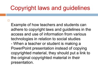Copyright laws and guidelines Example of how teachers and students can adhere to copyright laws and guidelines in the access and use of information from various technologies in relation to social studies- When a teacher or student is making a PowerPoint presentation instead of copying copyrighted material, they should put a link to the original copyrighted material in their presentation.