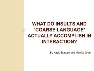 WHAT DO INSULTS AND
  ‘COARSE LANGUAGE’
ACTUALLY ACCOMPLISH IN
     INTERACTION?

       By Kayla Burazin and Monika Grant
 