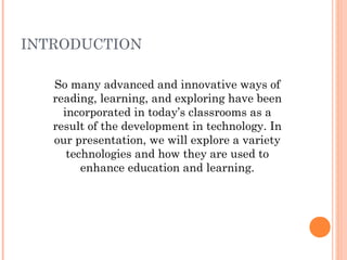 INTRODUCTION
So many advanced and innovative ways of
reading, learning, and exploring have been
incorporated in today’s classrooms as a
result of the development in technology. In
our presentation, we will explore a variety
technologies and how they are used to
enhance education and learning.

 