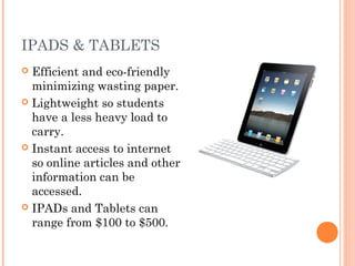 IPADS & TABLETS
Efficient and eco-friendly
minimizing wasting paper.
 Lightweight so students
have a less heavy load to
carry.
 Instant access to internet
so online articles and other
information can be
accessed.
 IPADs and Tablets can
range from $100 to $500.


 
