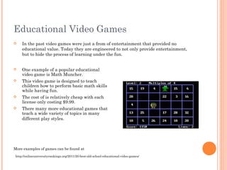 Educational Video Games


In the past video games were just a from of entertainment that provided no
educational value. Today they are engineered to not only provide entertainment,
but to hide the process of learning under the fun.



One example of a popular educational
video game is Math Muncher.
This video game is designed to teach
children how to perform basic math skills
while having fun.
The cost of is relatively cheap with each
license only costing $9.99.







There many more educational games that
teach a wide variety of topics in many
different play styles.

More examples of games can be found at
http://onlineuniversityrankings.org/2011/20-best-old-school-educational-video-games/

 