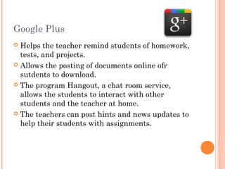 Google Plus
Helps the teacher remind students of homework,
tests, and projects.
 Allows the posting of documents online ofr
sutdents to download.
 The program Hangout, a chat room service,
allows the students to interact with other
students and the teacher at home.
 The teachers can post hints and news updates to
help their students with assignments.


 