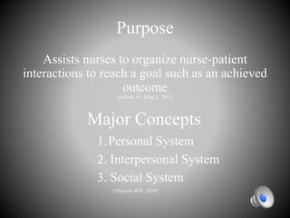 Purpose
Assists nurses to organize nurse-patient
interactions to reach a goal such as an achieved
outcome
(Killeen, M., King, I., 2007)
Major Concepts
1.Personal System
2. Interpersonal System
3. Social System
(Alligood, M.R., 2010)
 