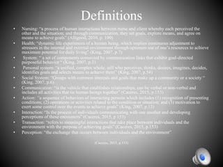 Definitions
• Nursing: “a process of human interactions between nurse and client whereby each perceived the
other and the situation; and through communication, they set goals, explore means, and agree on
means to achieve goals” (Alligood, 2010, p. 100)
• Health: “dynamic life experiences of a human being, which implies continuous adjustment to
stressors in the internal and external environment through optimum use of one’s resources to achieve
maximum potential for daily living” (King, 2007, p.7)
• System: “ a set of components connected by communication links that exhibit goal-directed
purposeful behavior “ (King, 2007, p.3)
• Personal system: “a unified, complex whole, self who perceives, thinks, desires, imagines, decides,
identifies goals and selects means to achieve them” (King, 2007, p.54)
• Social System: “Groups with common interests and goals that make up a community or a society “
(King, 2007, p.6)
• Communication: “is the vehicle that establishes relationships, can be verbal or non-verbal and
includes all activities that tie human beings together” (Caceres, 2015, p.153)
• Action: “a sequence of behaviors of interacting persons which includes (1) recognition of presenting
conditions; (2) operations or activities related to the condition or situation; and (3) motivation to
exert some control over the events to achieve goals” (King, 2007, p.13)
• Interaction: “Is the process of individuals communicating with one another and developing
perceptions of these encounters” (Caceres, 2015, p 153)
• Transaction: “refers to meaningful interactions that take place between individuals and the
environment with the purpose of achieving goals” (Caceres, 2015, p.153)
• Perception: “the exchange that occurs between individuals and the environment”
(Caceres, 2015, p.153)
 