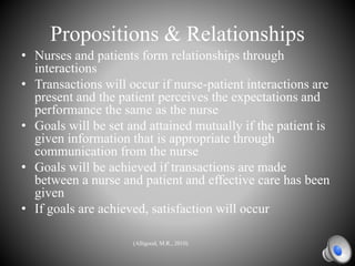 Propositions & Relationships
• Nurses and patients form relationships through
interactions
• Transactions will occur if nurse-patient interactions are
present and the patient perceives the expectations and
performance the same as the nurse
• Goals will be set and attained mutually if the patient is
given information that is appropriate through
communication from the nurse
• Goals will be achieved if transactions are made
between a nurse and patient and effective care has been
given
• If goals are achieved, satisfaction will occur
(Alligood, M.R., 2010)
 