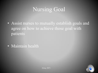 Nursing Goal
• Assist nurses to mutually establish goals and
agree on how to achieve those goal with
patients
• Maintain health
(King, 2007)
 
