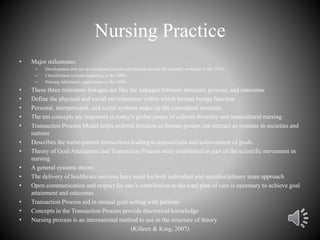 Nursing Practice
• Major milestones:
– Development and use of conceptual systems and theories during the scientific evolution in the 1970s
– Classification systems beginning in the 1980s
– Nursing informatics applications in the 1990s
• These three milestone linkages are like the linkages between structure, process, and outcomes
• Define the physical and social environments within which human beings function
• Personal, interpersonal, and social systems make up the conceptual structure
• The ten concepts are important in today’s global issues of cultural diversity and transcultural nursing
• Transaction Process Model helps ordered function so human groups can interact as systems in societies and
nations
• Describes the nurse-patient interactions leading to transactions and achievement of goals
• Theory of Goal Attainment and Transaction Process were established as part of the scientific movement in
nursing
• A general systems theory
• The delivery of healthcare services have need for both individual and interdisciplinary team approach
• Open communication and respect for one’s contribution to the total plan of care is necessary to achieve goal
attainment and outcomes
• Transaction Process aid in mutual goal setting with patients
• Concepts in the Transaction Process provide theoretical knowledge
• Nursing process is an international method to use in the structure of theory
(Killeen & King, 2007)
 