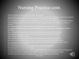 Nursing Practice cont.
• Represent human beings as personal systems (individuals)
• Interpersonal systems presented by dyads (two individuals), triads (three individuals, such as nurse-patient-
physician), and small groups (such as nurse, physician, pharmacist, and therapists)
• Social systems are large groups such as healthcare systems, educational systems, and government systems
• Three interacting systems show the interrelationship of human beings as they function in a variety of
systems
• Knowledge of the 15 concepts are used by human beings in all three systems
• Perception, self, body image, growth and development, time, personal space, and coping are related to
individuals
• Role, communication, interaction, stress, and transaction represent interpersonal systems
• Organization, status, power, authority, and decision making represent social systems
• Age is critical in all three systems
• Three systems represent social and physical environments to help achieve the set goals
• Relevant in most cultures, differences may exist relative to perception and communication
• Ten concepts selected the conceptual system used to develop a theory of Goal Attainment which a
transaction process was derived
• Goal Attainment represents outcome and provides evidence-based practice
• Transaction process is mutual goal setting
• Describes the nature of the nurse-client encounters and provide a theoretical basis for the nursing process
• Concepts can be used by individuals and healthcare professionals in any healthcare system
• Transaction process is useful in multidisciplinary and interdisciplinary involvement
(King, 2006)
 
