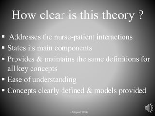 How clear is this theory ?
 Addresses the nurse-patient interactions
 States its main components
 Provides & maintains the same definitions for
all key concepts
 Ease of understanding
 Concepts clearly defined & models provided
(Alligood, 2014)
 