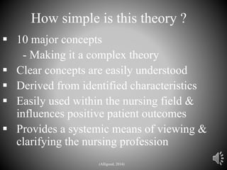 How simple is this theory ?
 10 major concepts
- Making it a complex theory
 Clear concepts are easily understood
 Derived from identified characteristics
 Easily used within the nursing field &
influences positive patient outcomes
 Provides a systemic means of viewing &
clarifying the nursing profession
(Alligood, 2014)
 