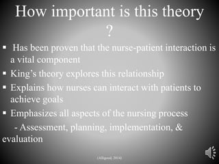 How important is this theory
?
 Has been proven that the nurse-patient interaction is
a vital component
 King’s theory explores this relationship
 Explains how nurses can interact with patients to
achieve goals
 Emphasizes all aspects of the nursing process
- Assessment, planning, implementation, &
evaluation
(Alligood, 2014)
 