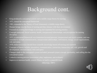 Background cont.
• King produced a conceptual system and a middle-range theory for nursing
• 1971, issued the conceptual framework
• 1981, expanded to the Theory of Goal Attainment, a middle-range theory
• Human beings was the focus of nursing and they interact with their environment
• Focused on existing knowledge in nursing and expanded for nursing practice
• Concepts analyzed: Social systems, health, interpersonal relationships, and perceptions for nursing
discipline
• 1971, a conceptual framework was formulated around personal, interpersonal and social systems, and was
extended to include communication, interpersonal relationships, information, energy, social organizations,
role and status
• 1978, believed science should form scientific knowledge based off nursing and research
• Concepts of theory include: perception, communication, interaction, transaction, self, role, growth and
development, stressors/stress, time and space
• Changes made to the conceptual system included: personal system concept; spirituality; and calling this the
conceptual system
• Linked to nursing process (assessment, plan, implement, and evaluate)
• Improve or maintain health, control illness, or lead to a peaceful death
(Khowaja, 2007)
 