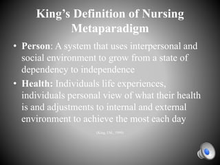 King’s Definition of Nursing
Metaparadigm
• Person: A system that uses interpersonal and
social environment to grow from a state of
dependency to independence
• Health: Individuals life experiences,
individuals personal view of what their health
is and adjustments to internal and external
environment to achieve the most each day
(King, I.M., 1999)
 