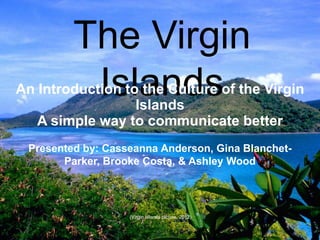 The Virgin
          Islands
An Introduction to the Culture of the Virgin
                  Islands
   A simple way to communicate better
 Presented by: Casseanna Anderson, Gina Blanchet-
       Parker, Brooke Costa, & Ashley Wood




                   (Virgin islands picture, 2012)
 