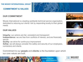 THE MOODY INTERNATIONAL GROUPCOMMITMENT & VALUESOUR COMMITMENTMoody International is a leading worldwide technical service organisation, dedicated to reducing our clients' risk by responding locally to their global needs.OUR VALUESIntegrity: our actions are fair, consistent and transparentIndependence: we are free from conflicts of interest, and are financially secureQuality: we strive for continuous improvementSafety: we will always consider the safety and security of our employees, contractors and clientsCommitment to our people and clients is the foundation upon which our core values are built.