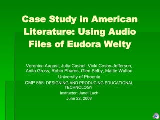 Case Study in American Literature: Using Audio Files of Eudora Welty Veronica August, Julia Cashel, Vicki Cosby-Jefferson, Anita Gross, Robin Phares, Glen Selby, Mattie Walton University of Phoenix CMP 555:  DESIGNING AND PRODUCING EDUCATIONAL TECHNOLOGY  Instructor: Janet Luch June 22, 2008 