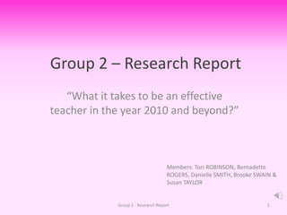 Group 2 – Research Report “What it takes to be an effective teacher in the year 2010 and beyond?” Group 2 - Research Report 1 Members: Tori ROBINSON, Bernadette ROGERS, Danielle SMITH, Brooke SWAIN & Susan TAYLOR 