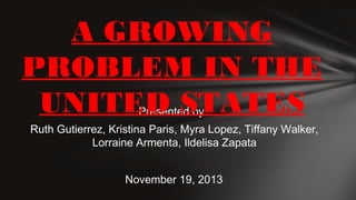 A GROWING
PROBLEM IN THE
UNITED STATES
Presented by:

Ruth Gutierrez, Kristina Paris, Myra Lopez, Tiffany Walker,
Lorraine Armenta, Ildelisa Zapata
November 19, 2013

 