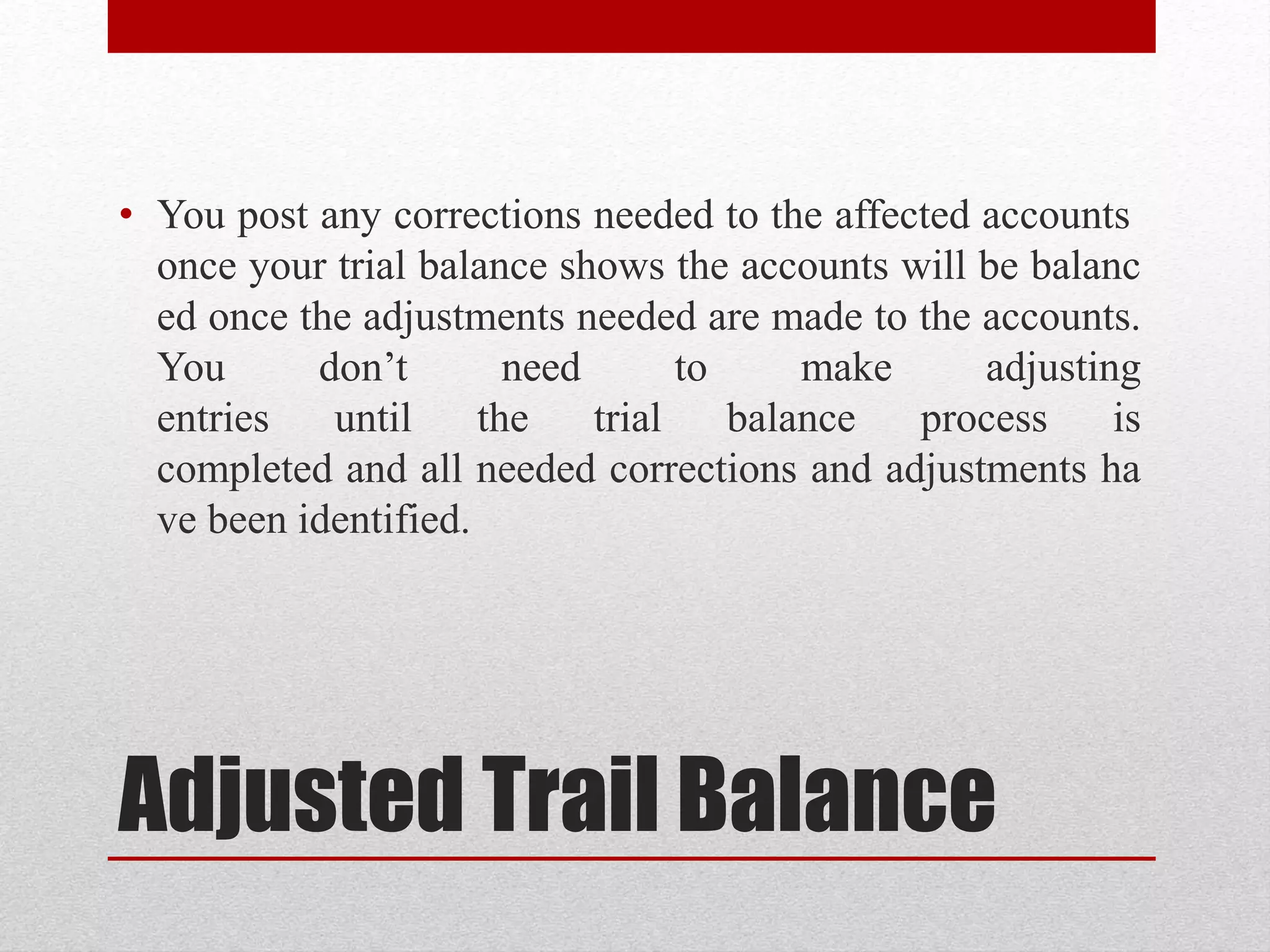 Adjusted Trail Balance
• You post any corrections needed to the affected accounts
once your trial balance shows the accounts will be balanc
ed once the adjustments needed are made to the accounts.
You don’t need to make adjusting
entries until the trial balance process is
completed and all needed corrections and adjustments ha
ve been identified.
 