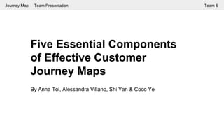 Five Essential Components
of Effective Customer
Journey Maps
By Anna Tol, Alessandra Villano, Shi Yan & Coco Ye
Journey Map | Team Presentation Team 5
 