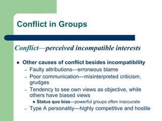Conflict in Groups
 Other causes of conflict besides incompatibility
– Faulty attributions—erroneous blame
– Poor communication—misinterpreted criticism,
grudges
– Tendency to see own views as objective, while
others have biased views
 Status quo bias—powerful groups often inaccurate
– Type A personality—highly competitive and hostile
Conflict—perceived incompatible interests
 
